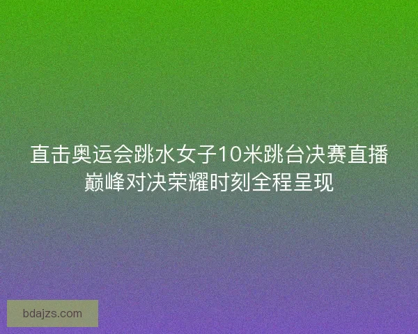直击奥运会跳水女子10米跳台决赛直播巅峰对决荣耀时刻全程呈现