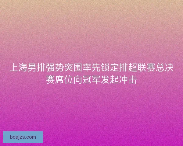 上海男排强势突围率先锁定排超联赛总决赛席位向冠军发起冲击 上海男排强势突围率先锁定排超联赛总决赛席位向冠军发起冲击