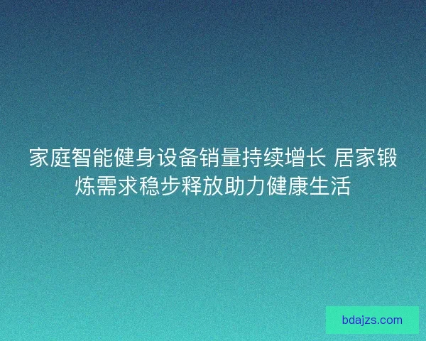 家庭智能健身设备销量持续增长 居家锻炼需求稳步释放助力健康生活 家庭智能健身设备销量持续增长 居家锻炼需求稳步释放助力健康生活