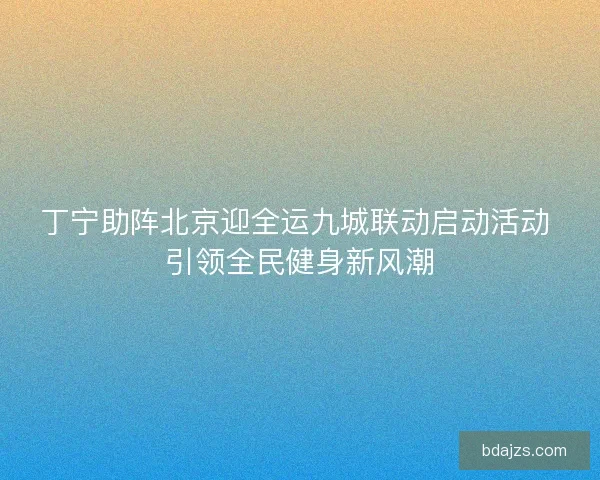 丁宁助阵北京迎全运九城联动启动活动 引领全民健身新风潮