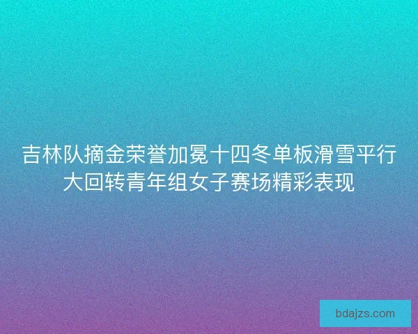 吉林队摘金荣誉加冕十四冬单板滑雪平行大回转青年组女子赛场精彩表现