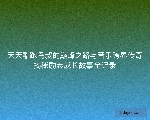 天天酷跑鸟叔的巅峰之路与音乐跨界传奇揭秘励志成长故事全记录