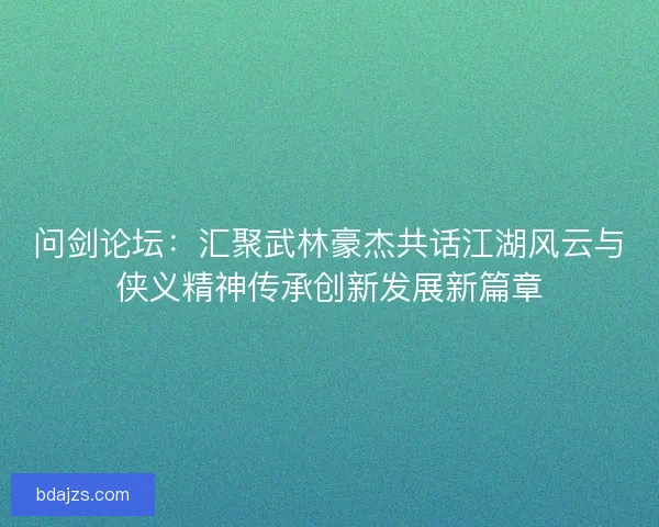 问剑论坛：汇聚武林豪杰共话江湖风云与侠义精神传承创新发展新篇章