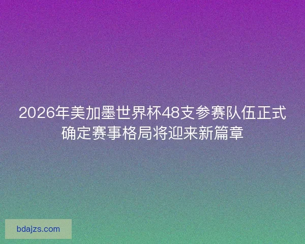 2026年美加墨世界杯48支参赛队伍正式确定赛事格局将迎来新篇章
