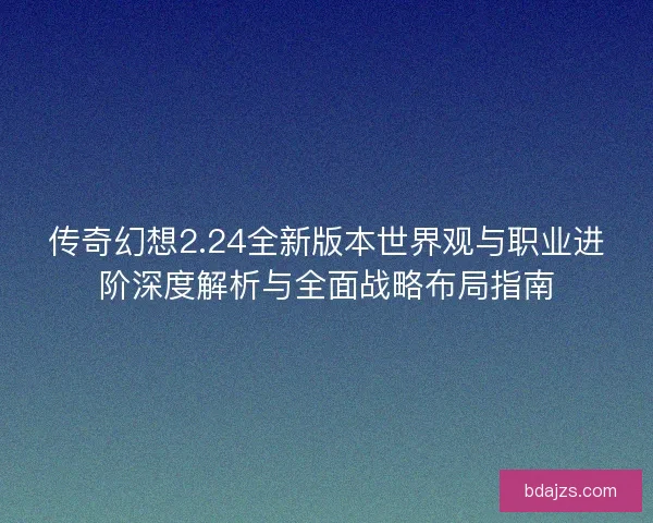 传奇幻想2.24全新版本世界观与职业进阶深度解析与全面战略布局指南