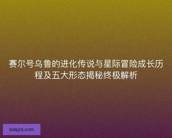 赛尔号乌鲁的进化传说与星际冒险成长历程及五大形态揭秘终极解析