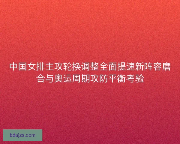 中国女排主攻轮换调整全面提速新阵容磨合与奥运周期攻防平衡考验
