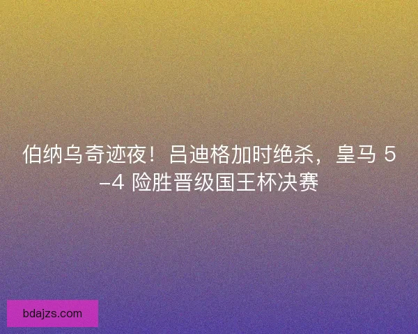 伯纳乌奇迹夜！吕迪格加时绝杀，皇马 5-4 险胜晋级国王杯决赛