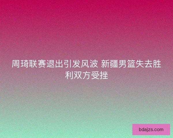 周琦联赛退出引发风波 新疆男篮失去胜利双方受挫 周琦联赛退出引发风波 新疆男篮失去胜利双方受挫