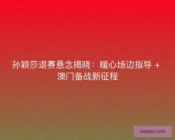 孙颖莎退赛悬念揭晓：暖心场边指导 + 澳门备战新征程