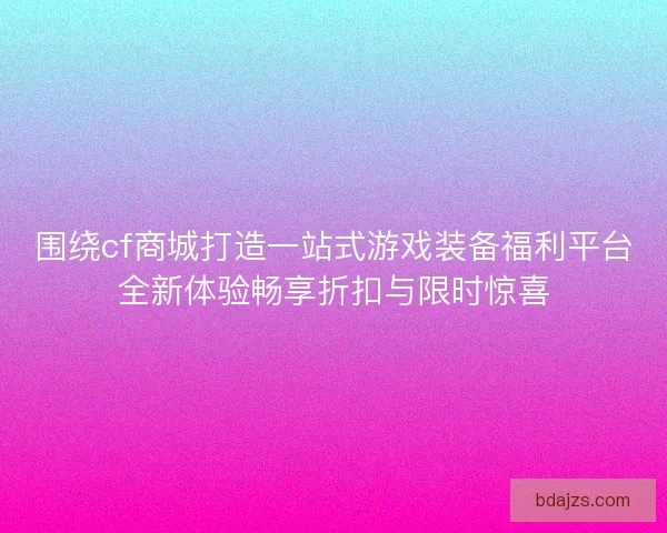 围绕cf商城打造一站式游戏装备福利平台全新体验畅享折扣与限时惊喜