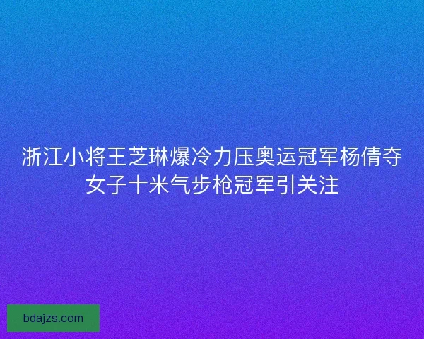 浙江小将王芝琳爆冷力压奥运冠军杨倩夺女子十米气步枪冠军引关注