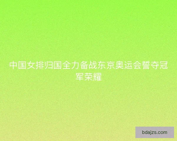 中国女排归国全力备战东京奥运会誓夺冠军荣耀