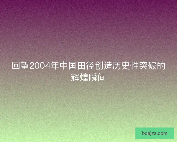 回望2004年中国田径创造历史性突破的辉煌瞬间
