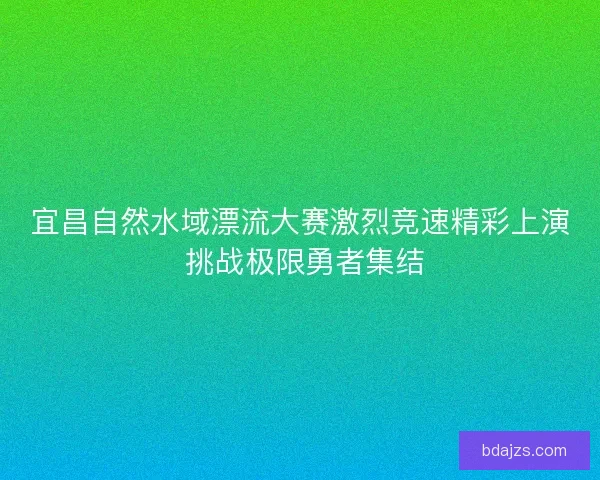 宜昌自然水域漂流大赛激烈竞速精彩上演 挑战极限勇者集结 宜昌自然水域漂流大赛激烈竞速精彩上演 挑战极限勇者集结