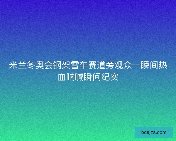 米兰冬奥会钢架雪车赛道旁观众一瞬间热血呐喊瞬间纪实