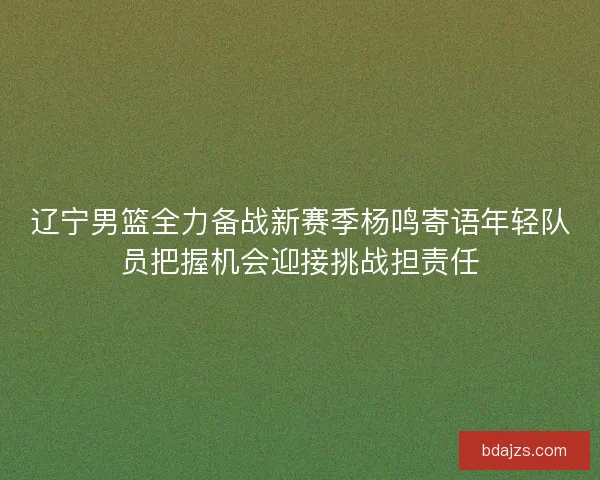 辽宁男篮全力备战新赛季杨鸣寄语年轻队员把握机会迎接挑战担责任