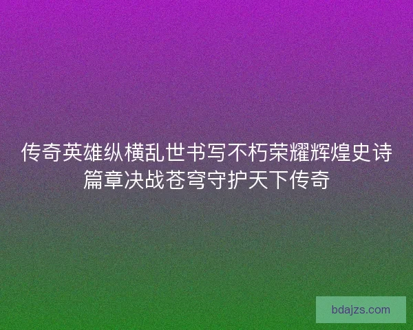 传奇英雄纵横乱世书写不朽荣耀辉煌史诗篇章决战苍穹守护天下传奇
