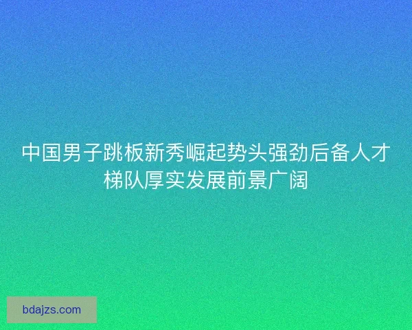 中国男子跳板新秀崛起势头强劲后备人才梯队厚实发展前景广阔